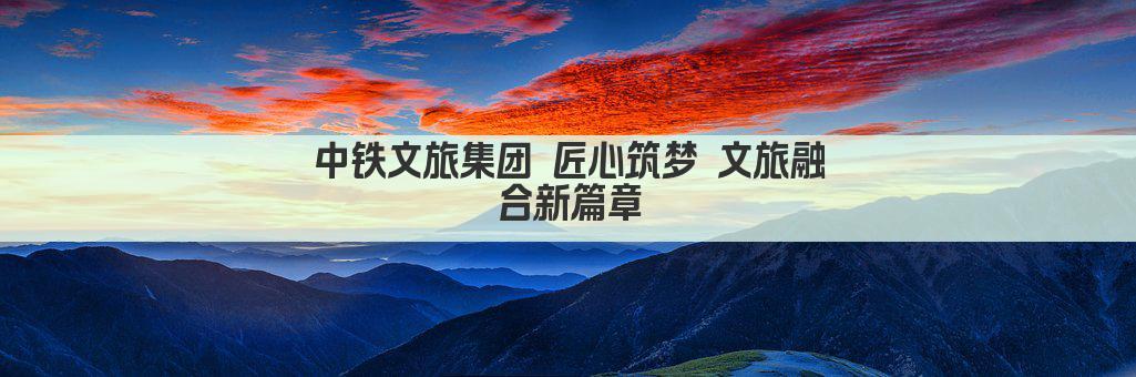 中铁文旅集团 匠心筑梦 文旅融合新篇章