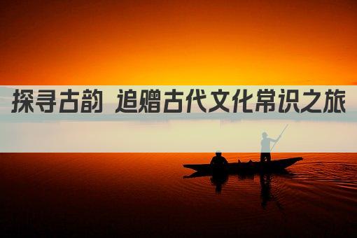 探寻古韵 追赠古代文化常识之旅 